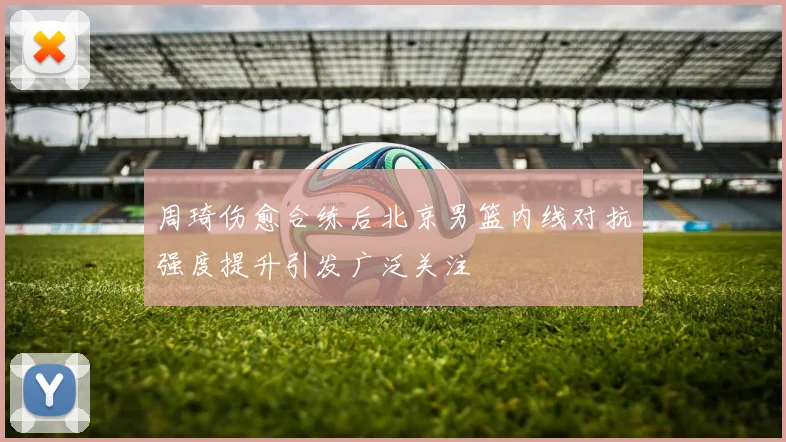 周琦伤愈合练后北京男篮内线对抗强度提升引发广泛关注