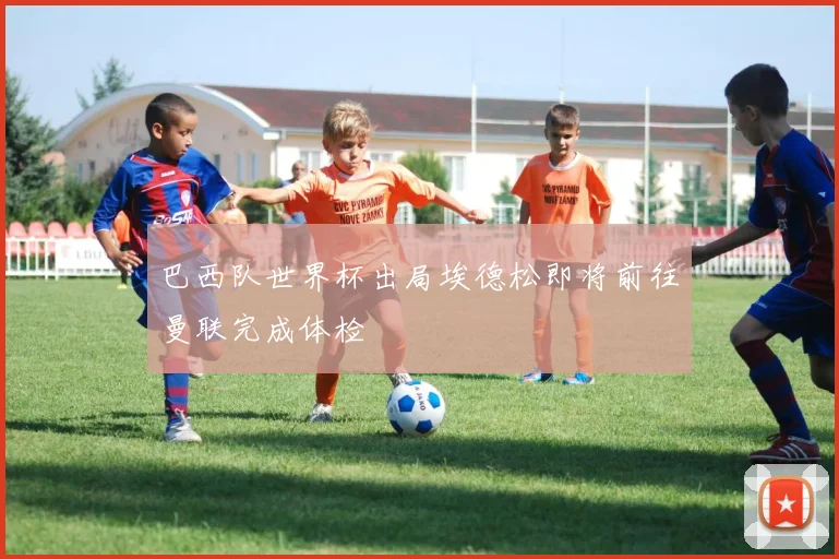 巴西队世界杯出局埃德松即将前往曼联完成体检