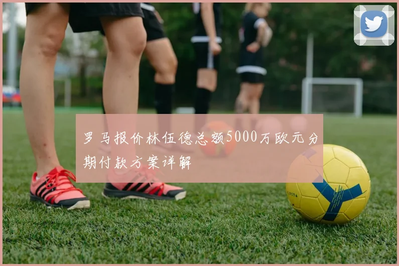 罗马报价林伍德总额5000万欧元分期付款方案详解