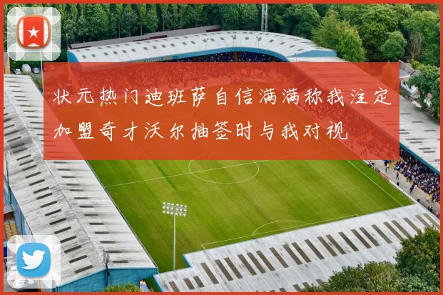 状元热门迪班萨自信满满称我注定加盟奇才沃尔抽签时与我对视