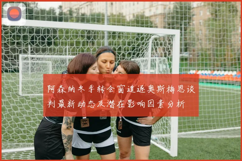 阿森纳冬季转会窗追逐奥斯梅恩谈判最新动态及潜在影响因素分析
