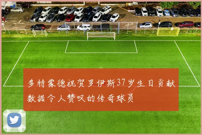 多特蒙德祝贺罗伊斯37岁生日贡献数据令人赞叹的传奇球员