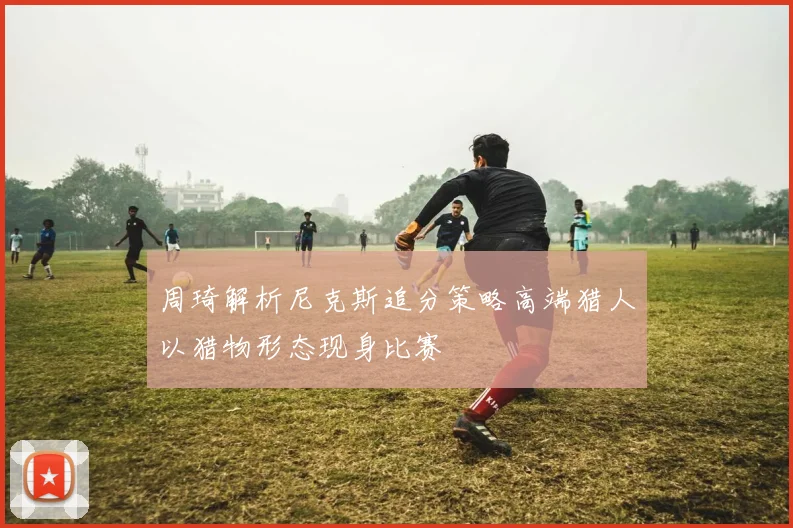 周琦解析尼克斯追分策略高端猎人以猎物形态现身比赛