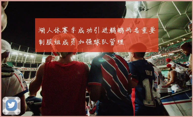 湖人休赛季成功引进鹈鹕两名重要制服组成员加强球队管理