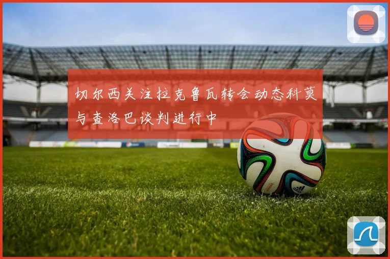切尔西关注拉克鲁瓦转会动态科莫与查洛巴谈判进行中