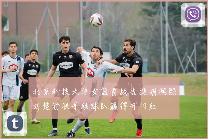 北京科技大学女篮首战告捷胡润熙刘楚渝联手助球队赢得开门红