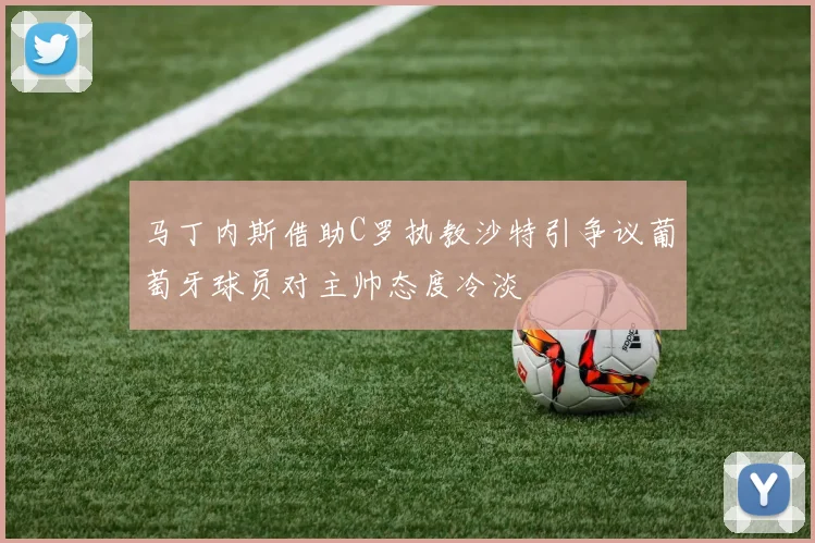 马丁内斯借助C罗执教沙特引争议葡萄牙球员对主帅态度冷淡