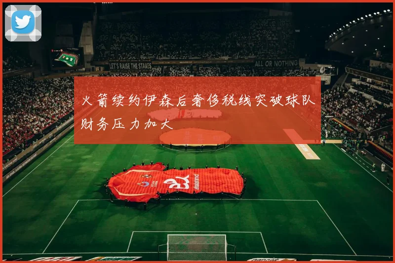 火箭续约伊森后奢侈税线突破球队财务压力加大