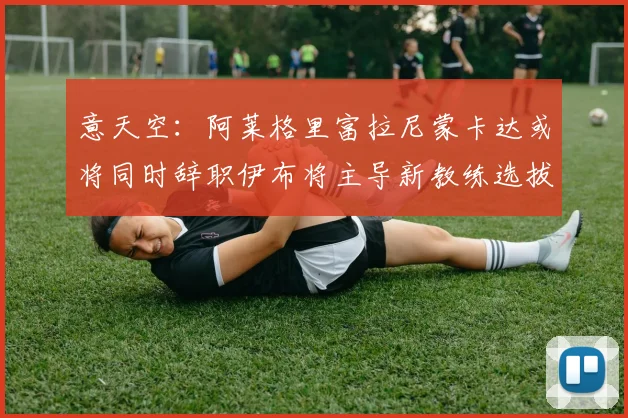 意天空：阿莱格里富拉尼蒙卡达或将同时辞职伊布将主导新教练选拔工作