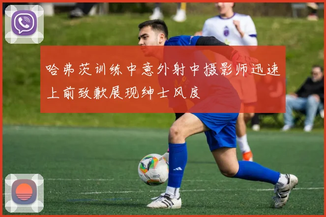 哈弗茨训练中意外射中摄影师迅速上前致歉展现绅士风度