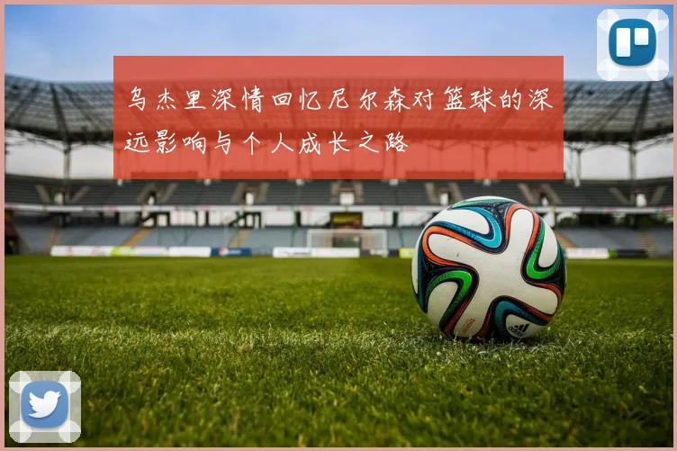 乌杰里深情回忆尼尔森对篮球的深远影响与个人成长之路
