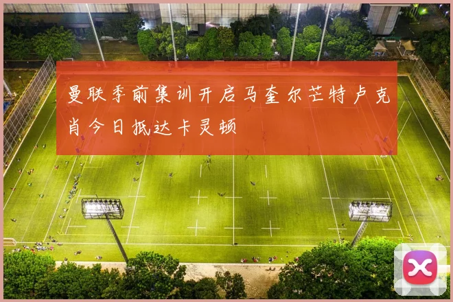 曼联季前集训开启马奎尔芒特卢克肖今日抵达卡灵顿