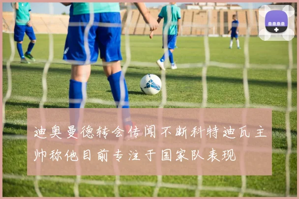 迪奥曼德转会传闻不断科特迪瓦主帅称他目前专注于国家队表现