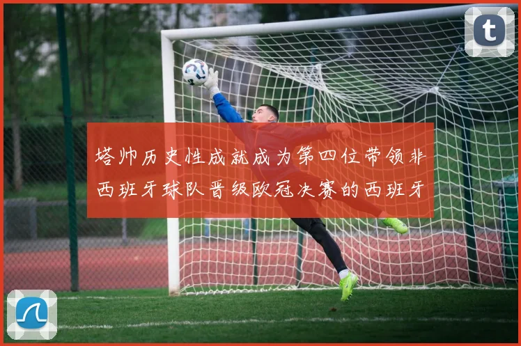 塔帅历史性成就成为第四位带领非西班牙球队晋级欧冠决赛的西班牙教练