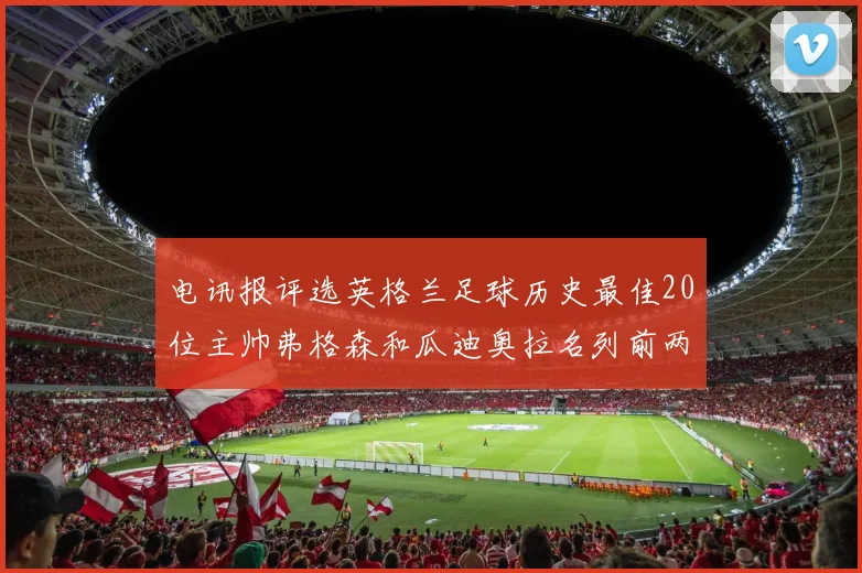 电讯报评选英格兰足球历史最佳20位主帅弗格森和瓜迪奥拉名列前两位