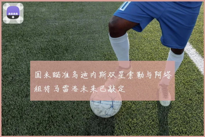 国米瞄准乌迪内斯双星索勒与阿塔租将马雷洛未来已敲定