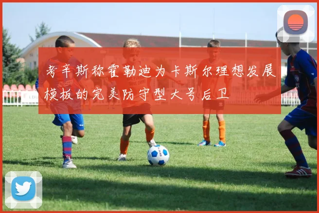 考辛斯称霍勒迪为卡斯尔理想发展模板的完美防守型大号后卫