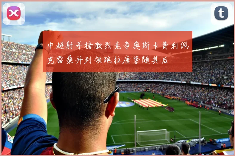 中超射手榜激烈竞争奥斯卡费利佩克雷桑并列领跑拉唐紧随其后
