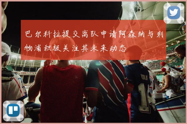 巴尔科拉提交离队申请阿森纳与利物浦积极关注其未来动态