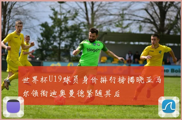 世界杯U19球员身价排行榜揭晓亚马尔领衔迪奥曼德紧随其后