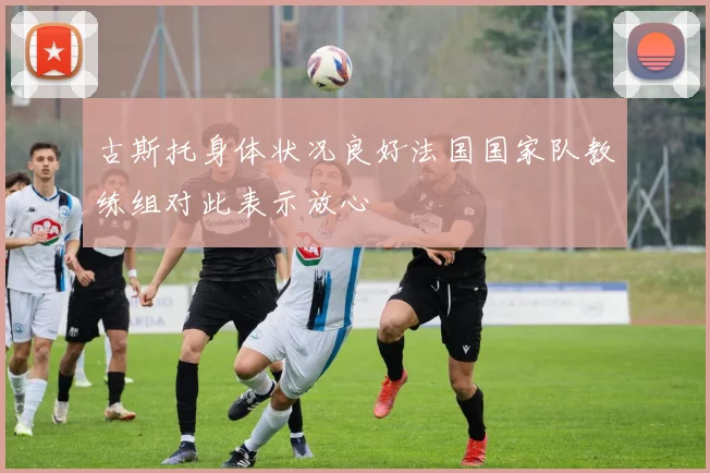 古斯托身体状况良好法国国家队教练组对此表示放心