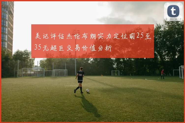 美记评估杰伦布朗实力定位前25至35无超巨交易价值分析