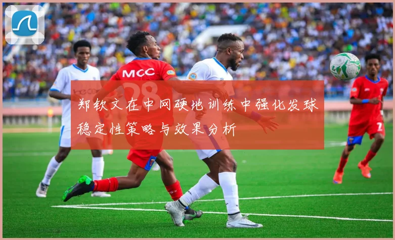 郑钦文在中网硬地训练中强化发球稳定性策略与效果分析